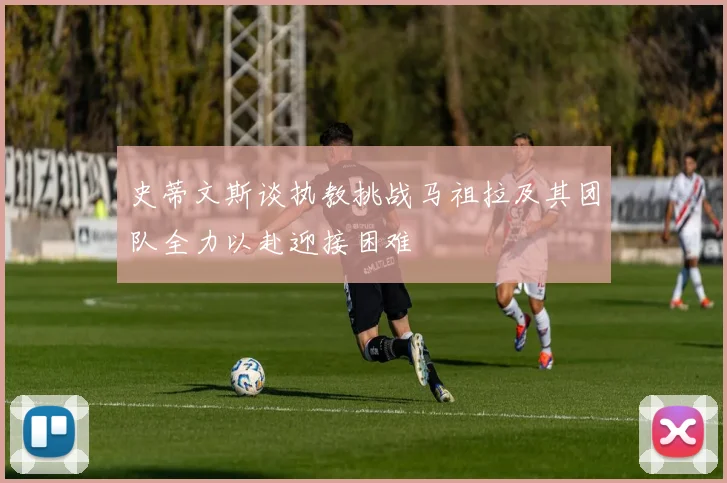 史蒂文斯谈执教挑战马祖拉及其团队全力以赴迎接困难