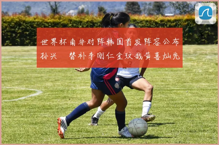 世界杯南非对阵韩国首发阵容公布孙兴慜替补李刚仁金玟哉黄喜灿先发