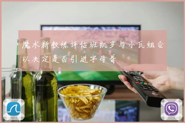 魔术新教练评估班凯罗与小瓦组合以决定是否引进字母哥