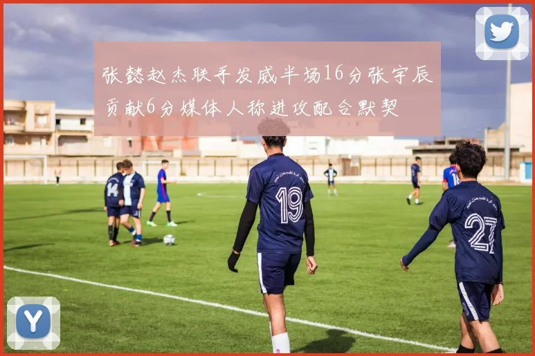 张懿赵杰联手发威半场16分张宇辰贡献6分媒体人称进攻配合默契