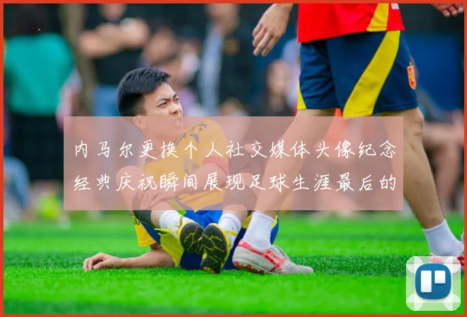 内马尔更换个人社交媒体头像纪念经典庆祝瞬间展现足球生涯最后的辉煌时刻