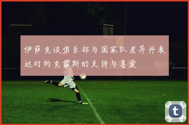 伊萨克谈俱乐部与国家队差异并表达对约克雷斯的支持与喜爱