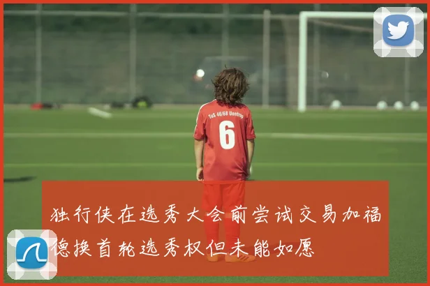 独行侠在选秀大会前尝试交易加福德换首轮选秀权但未能如愿