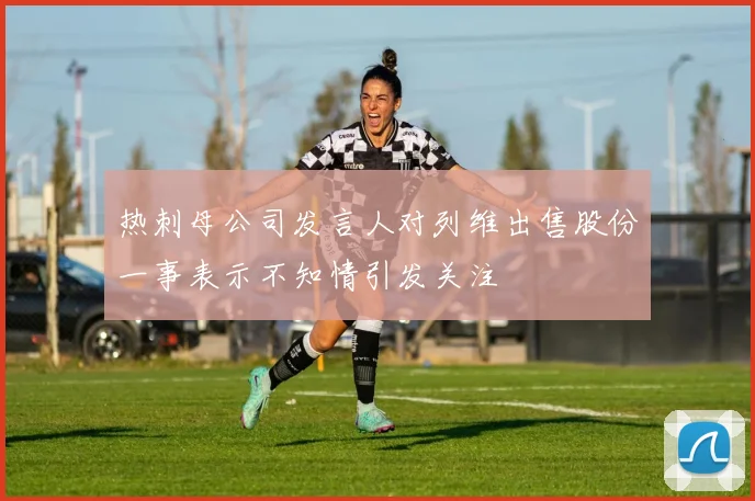 热刺母公司发言人对列维出售股份一事表示不知情引发关注
