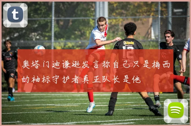 奥塔门迪谦逊发言称自己只是梅西的袖标守护者真正队长是他