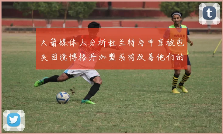 火箭媒体人分析杜兰特与申京被包夹困境博格丹加盟或将改善他们的进攻空间