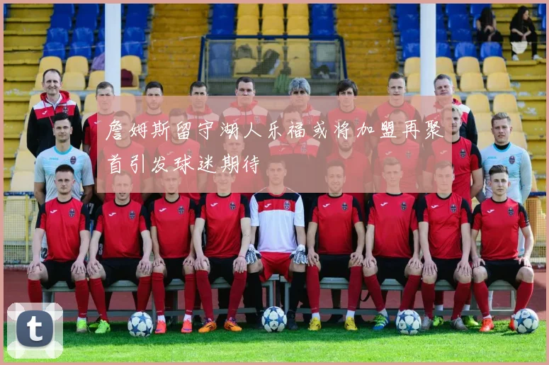 詹姆斯留守湖人乐福或将加盟再聚首引发球迷期待