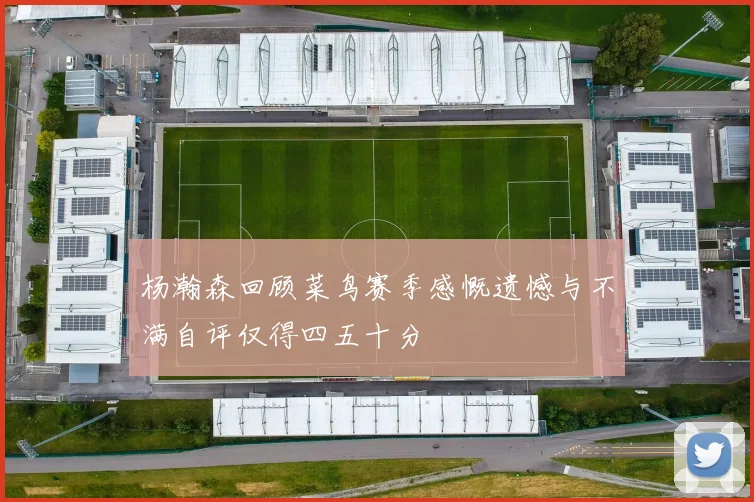 杨瀚森回顾菜鸟赛季感慨遗憾与不满自评仅得四五十分