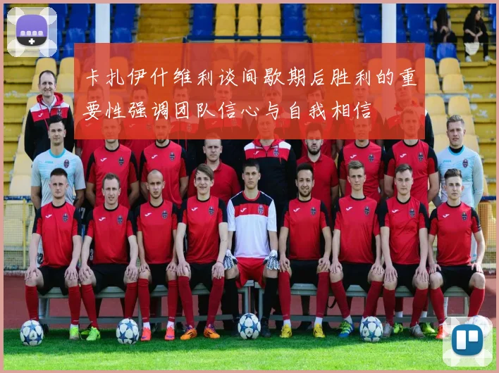 卡扎伊什维利谈间歇期后胜利的重要性强调团队信心与自我相信