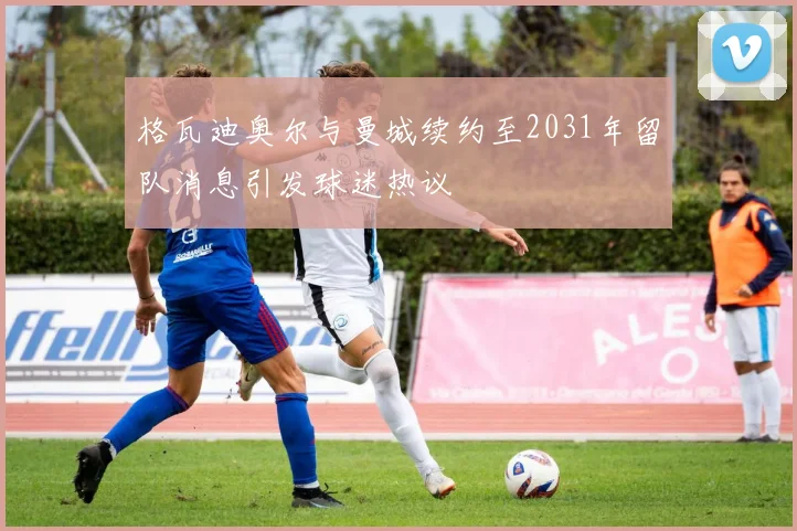 格瓦迪奥尔与曼城续约至2031年留队消息引发球迷热议