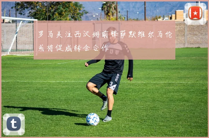 罗马关注西汉姆前锋萨默维尔马伦或将促成转会合作