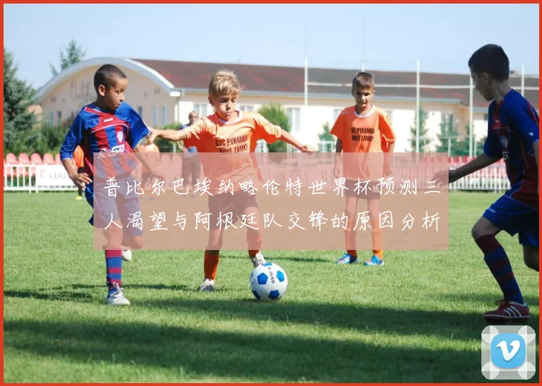 普比尔巴埃纳略伦特世界杯预测三人渴望与阿根廷队交锋的原因分析