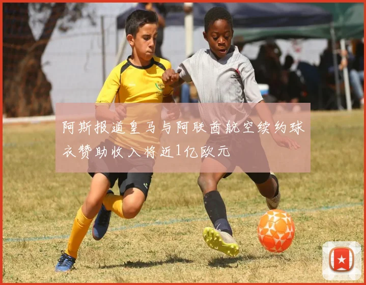 阿斯报道皇马与阿联酋航空续约球衣赞助收入将近1亿欧元