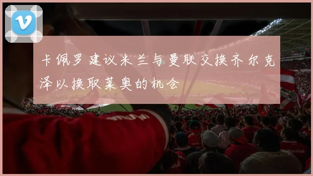 卡佩罗建议米兰与曼联交换齐尔克泽以换取莱奥的机会
