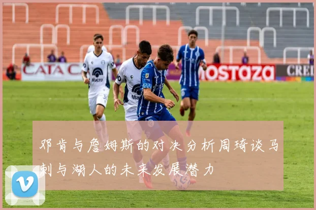 邓肯与詹姆斯的对决分析周琦谈马刺与湖人的未来发展潜力